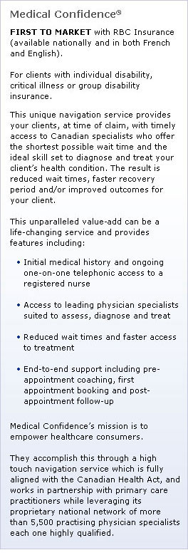 Medical Confidence®: FIRST TO MARKET with RBC Insurance (available nationally and in both French and English). For clients with individual disability, critical illness or group disability insurance. This unique navigation service provides your clients, at time of claim, with timely access to Canadian specialists who offer the shortest possible wait time and the ideal skill set to diagnose and treat your client’s health condition. The result is reduced wait times, faster recovery period and/or improved outcomes for your client. This unparalleled value-add can be a life-changing service and provides features including: Initial medical history and ongoing one-on-one telephonic access to a Registered Nurse; Access to leading physician specialists suited to assess, diagnose and treat; Reduced wait times and faster access to treatment; End-to-end support including pre-appointment coaching, first appointment booking and post-appointment follow-up. Medical Confidence’s mission is to Empower Healthcare Consumers. They accomplish this through a high touch navigation service which is fully aligned with the Canadian Health Act, and works in partnership with primary care practitioners while leveraging its proprietary national network of more than 5,500 practising physician specialists each one highly qualified.