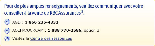 Pour de plus amples renseignements, veuillez communiquer avec votre conseiller à la vente de RBC Assurances®. AGD : 1 866 235-4332. ACCFM/OCRCVM : 1 888 770-2586, option 3. Visitez le Centre des ressources.