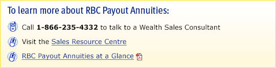 To learn more about RBC Payout Annuities: Call 1-866-235-4332 to talk to a Wealth Sales Consultant; Visit the Sales Resource Centre; RBC Payout Annuities At a Glance.