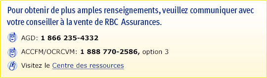 Pour obtenir de plus amples renseignements, veuillez communiquer avec votre conseiller à la vente de RBC Assurances. AGD : 1 866 235-4332. ACCFM/OCRCVM : 1 888 770-2586, option 3. Visitez le Centre des ressources.