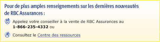 Pour de plus amples renseignements sur les dernières nouveautés de RBC Assurances : Appelez votre conseiller à la vente de RBC Assurances au 1 866 235-4332 ou. Consultez le Centre des ressources.
