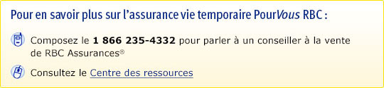 Pour en savoir plus sur l’assurance vie temporaire PourVous RBC : Composez le 1 866 235-4332 pour parler à un conseiller à la vente de RBC Assurances®. Consultez le Centre des ressources.