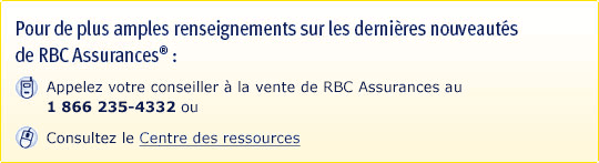 Pour de plus amples renseignements sur les dernières nouveautés de RBC Assurances : Appelez votre conseiller à la vente de RBC Assurances au 1 866 235-4332, ou Consultez le Centre des ressources.