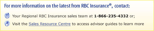 For more information on the latest from RBC Insurance: Contact your Regional RBC Insurance sales team at 1-866-235-4332 or; Visit the Sales Resource Centre  to access advisor guides to learn more.