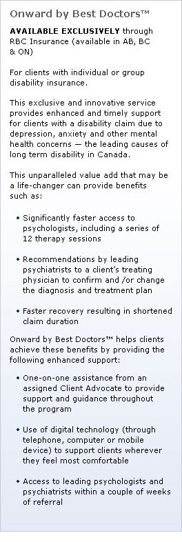 Onward by Best Doctors™: AVAILABLE EXCLUSIVELY through RBC Insurance (available in AB, BC & ON). For clients with individual or group disability insurance. This exclusive and innovative service provides enhanced and timely support for clients with a disability claim due to depression, anxiety and other mental health concerns - the leading causes of long term disability in Canada. This unparalleled value add that may be a life-changer can provide benefits such as: Significantly faster access to psychologists, including a series of 12 therapy sessions; Recommendations by  leading psychiatrists to a client’s treating physician to confirm and /or change the diagnosis and treatment plan; Faster recovery resulting in shortened claim duration. Onward by Best Doctors™ helps clients achieve these benefits by providing the following enhanced support: One-on-one assistance from an assigned Client Advocate to provide support and guidance throughout the program; Use of digital technology (through telephone, computer or mobile device) to support clients wherever they feel most comfortable Access to leading psychologists and psychiatrists within a couple of weeks of referral.