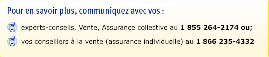 Pour en savoir plus, communiquez avec vos : experts-conseils, Vente, Assurance collective au 1 855 264-2174, OU vos conseillers à la vente (assurance individuelle) au 1 866 235-4332.