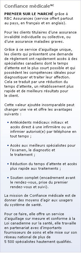 Programme Onward by Best Doctors(MC) : OFFERT EXCLUSIVEMENT par l’intermédiaire de RBC Assurances (en Alberta, en Colombie-Britannique et en Ontario). Pour les clients titulaires d’une assurance invalidité individuelle ou collective. Ce service exclusif et novateur offre une assistance rapide et efficace aux clients qui présentent une demande de prestations d’invalidité pour une dépression, un trouble d’anxiété ou un autre problème de santé mentale, soit les causes premières d’invalidité de longue durée au Canada. Cette valeur ajoutée incomparable peut changer une vie et offre les avantages suivants : Accès beaucoup plus rapide des psychologues, par exemple à une série de 12 consultations ; Recommandations transmises au médecin traitant par des psychiatres de renom pour confirmer ou modifier le diagnostic ou le plan de traitement ; Rétablissement plus rapide, ce qui écourte la durée de l’indemnisation. Le programme Onward by Best Doctors(MC) offre ces avantages aux clients grâce à ce soutien amélioré : Assistance individuelle (soutien et orientation) offerte par un représentant pendant toute la durée du programme ; Utilisation de la technologie numérique (téléphone, ordinateur ou appareil mobile) pour aider le client de la façon qui lui convient ; Accès à des psychologues et à des psychiatres de renom en quelques semaines.